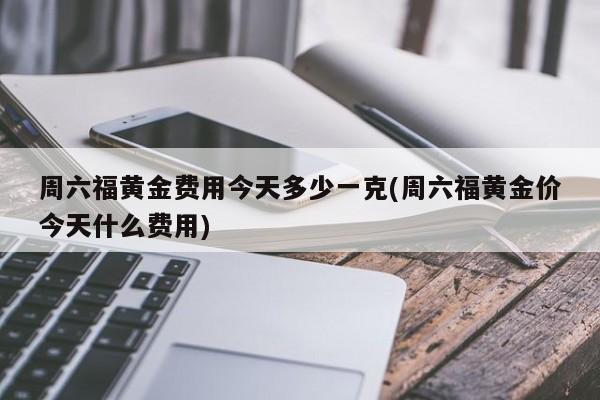 周六福黄金费用今天多少一克(周六福黄金价今天什么费用)
