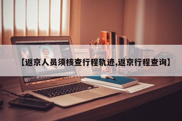 【返京人员须核查行程轨迹,返京行程查询】
