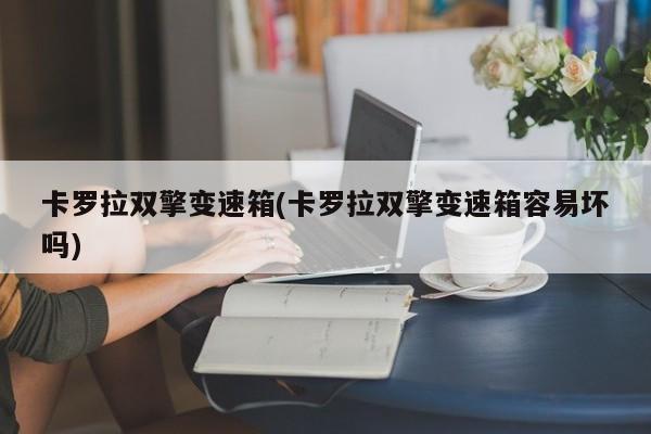 卡罗拉双擎变速箱(卡罗拉双擎变速箱容易坏吗)