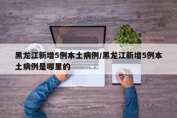 黑龙江新增5例本土病例/黑龙江新增5例本土病例是哪里的