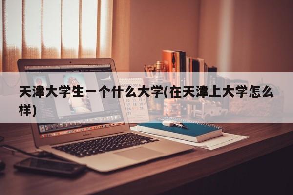 天津大学生一个什么大学(在天津上大学怎么样)