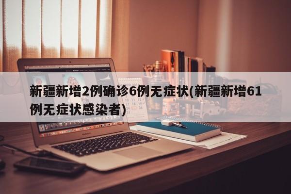 新疆新增2例确诊6例无症状(新疆新增61例无症状感染者)