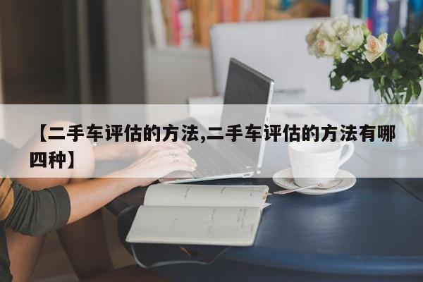 【二手车评估的方法,二手车评估的方法有哪四种】