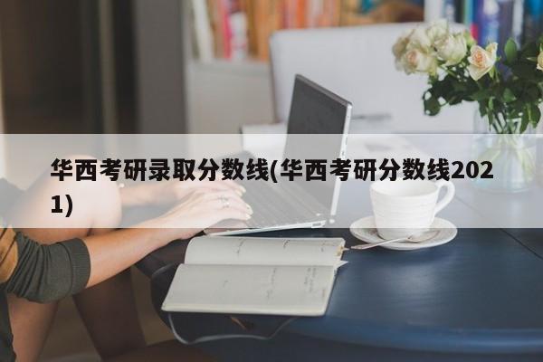 华西考研录取分数线(华西考研分数线2021)
