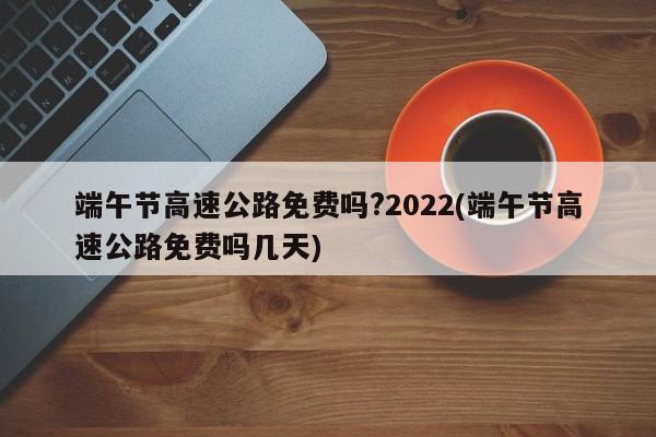 端午节高速公路免费吗?2022(端午节高速公路免费吗几天)