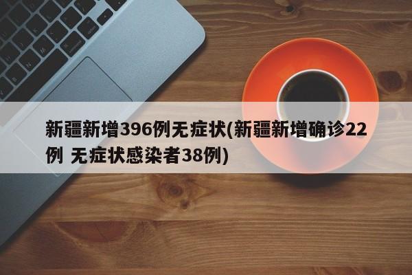 新疆新增396例无症状(新疆新增确诊22例 无症状感染者38例)