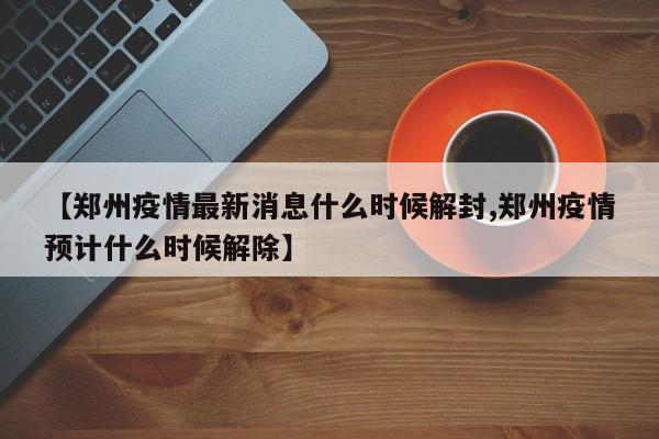【郑州疫情最新消息什么时候解封,郑州疫情预计什么时候解除】