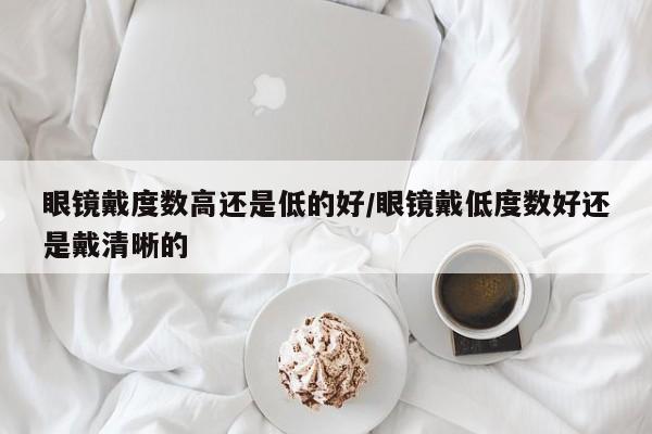 眼镜戴度数高还是低的好/眼镜戴低度数好还是戴清晰的
