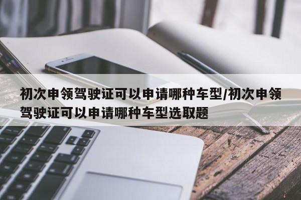 初次申领驾驶证可以申请哪种车型/初次申领驾驶证可以申请哪种车型选取题