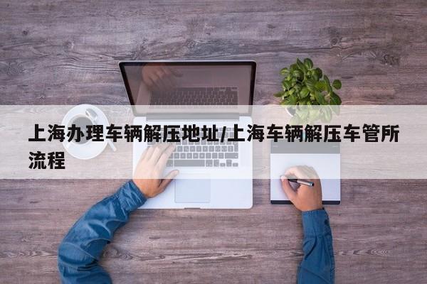 上海办理车辆解压地址/上海车辆解压车管所流程