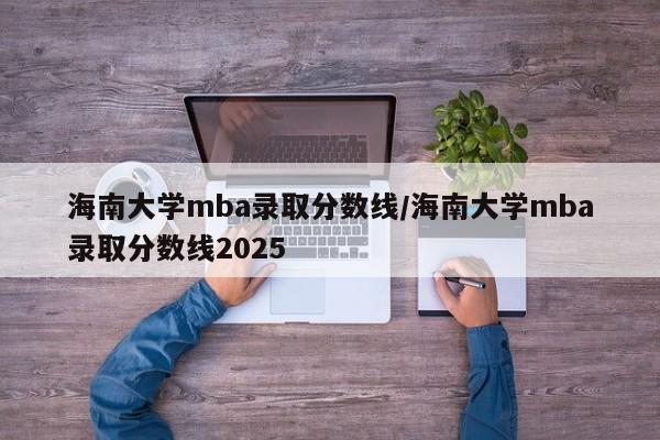 海南大学mba录取分数线/海南大学mba录取分数线2025