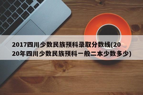 2017四川少数民族预科录取分数线(2020年四川少数民族预科一般二本少数多少)