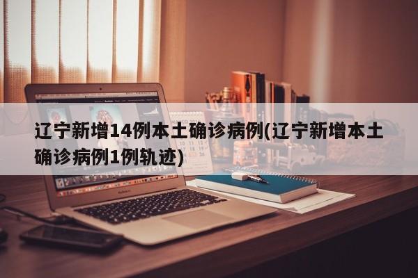 辽宁新增14例本土确诊病例(辽宁新增本土确诊病例1例轨迹)