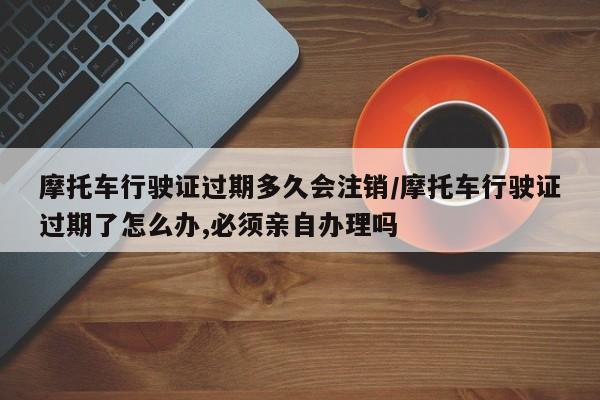 摩托车行驶证过期多久会注销/摩托车行驶证过期了怎么办,必须亲自办理吗