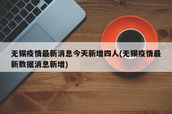 无锡疫情最新消息今天新增四人(无锡疫情最新数据消息新增)