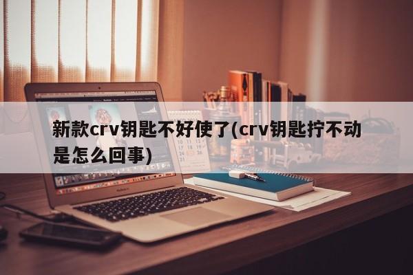 新款crv钥匙不好使了(crv钥匙拧不动是怎么回事)