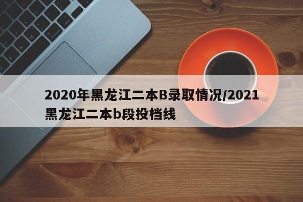 2020年黑龙江二本B录取情况/2021黑龙江二本b段投档线