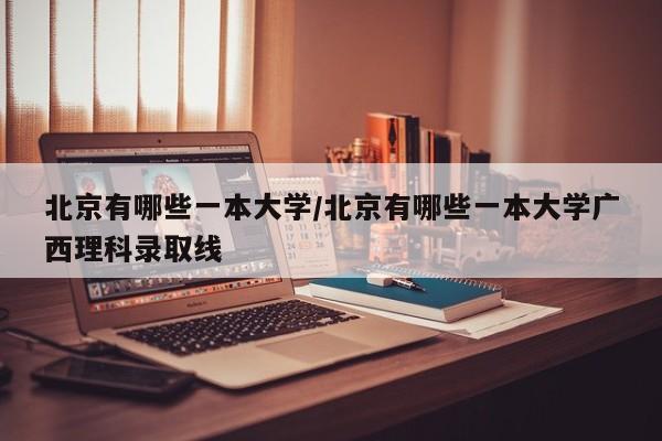 北京有哪些一本大学/北京有哪些一本大学广西理科录取线