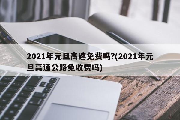 2021年元旦高速免费吗?(2021年元旦高速公路免收费吗)