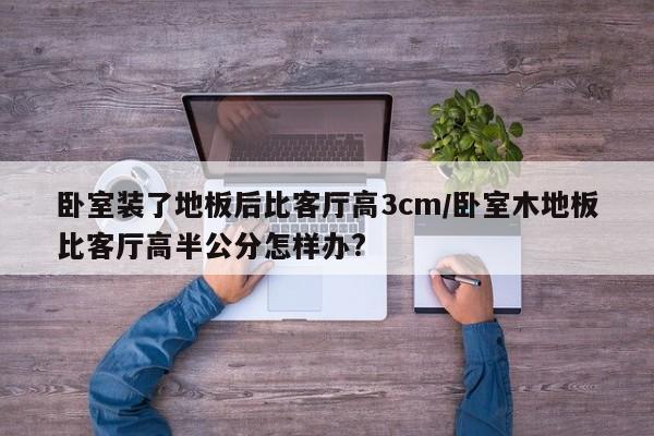 卧室装了地板后比客厅高3cm/卧室木地板比客厅高半公分怎样办?
