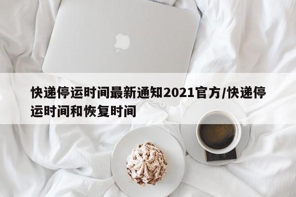 快递停运时间最新通知2021官方/快递停运时间和恢复时间
