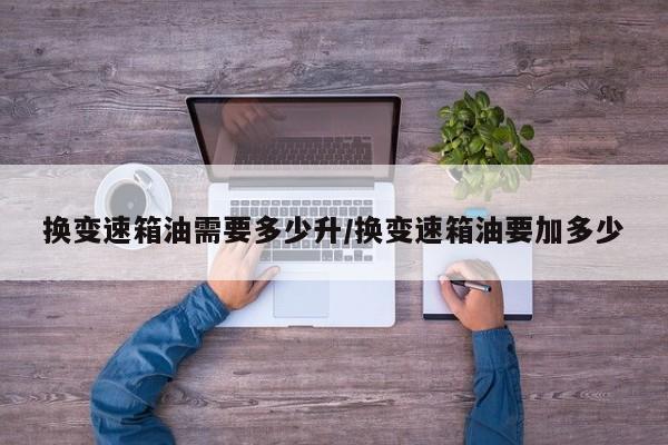 换变速箱油需要多少升/换变速箱油要加多少
