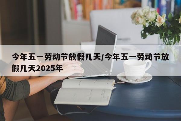 今年五一劳动节放假几天/今年五一劳动节放假几天2025年