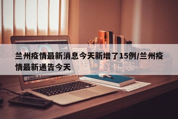 兰州疫情最新消息今天新增了15例/兰州疫情最新通告今天