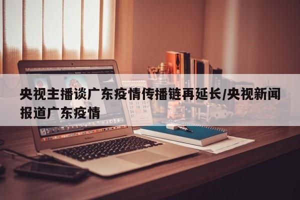 央视主播谈广东疫情传播链再延长/央视新闻报道广东疫情