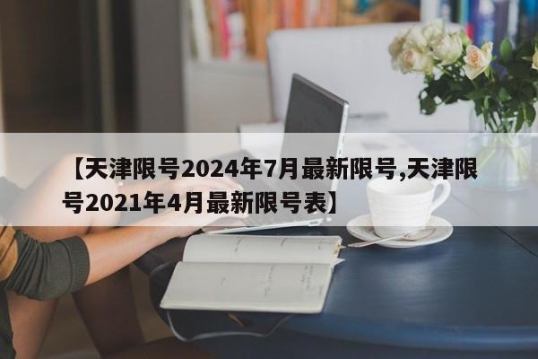 【天津限号2024年7月最新限号,天津限号2021年4月最新限号表】