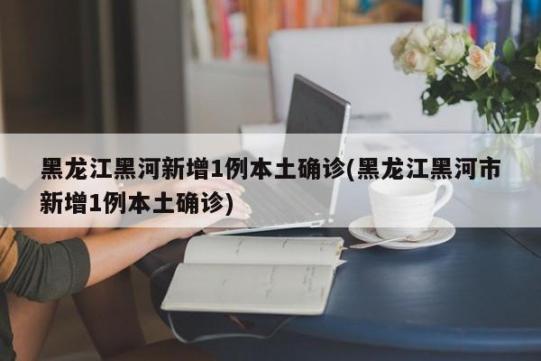 黑龙江黑河新增1例本土确诊(黑龙江黑河市新增1例本土确诊)