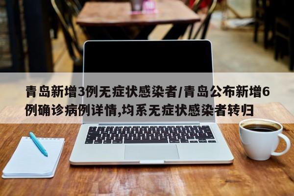 青岛新增3例无症状感染者/青岛公布新增6例确诊病例详情,均系无症状感染者转归