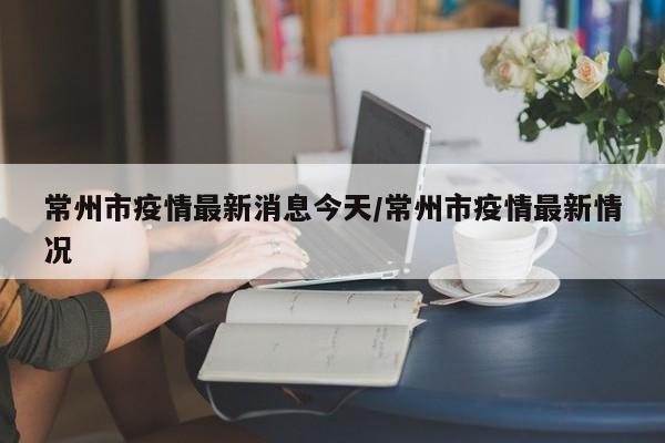 常州市疫情最新消息今天/常州市疫情最新情况