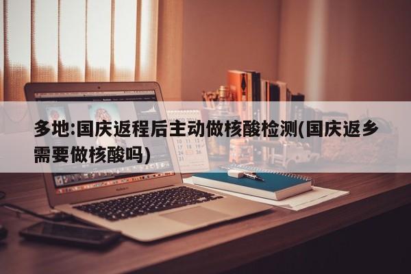 多地:国庆返程后主动做核酸检测(国庆返乡需要做核酸吗)