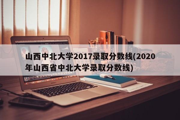 山西中北大学2017录取分数线(2020年山西省中北大学录取分数线)
