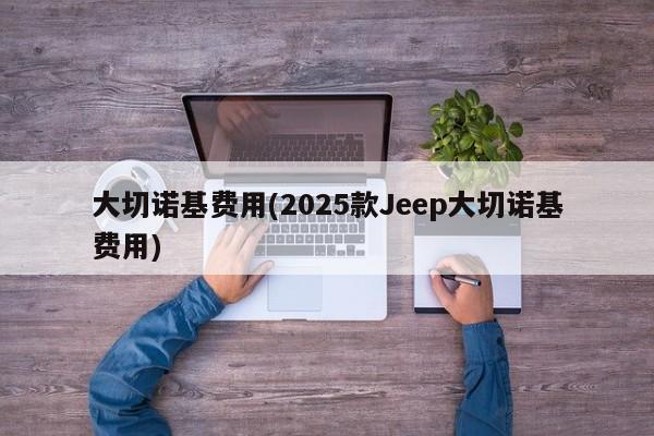 大切诺基费用(2025款Jeep大切诺基费用)
