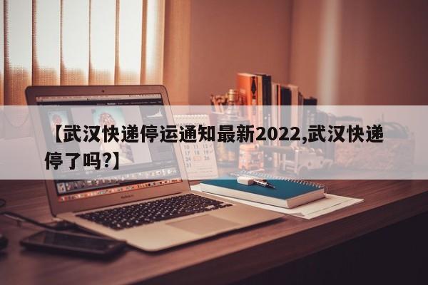 【武汉快递停运通知最新2022,武汉快递停了吗?】