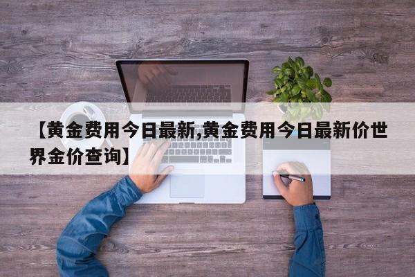 【黄金费用今日最新,黄金费用今日最新价世界金价查询】