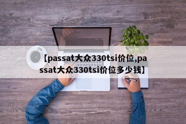 【passat大众330tsi价位,passat大众330tsi价位多少钱】