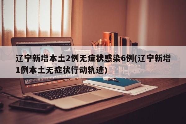 辽宁新增本土2例无症状感染6例(辽宁新增1例本土无症状行动轨迹)