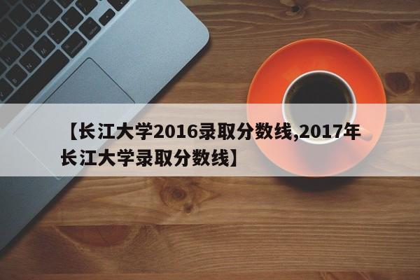 【长江大学2016录取分数线,2017年长江大学录取分数线】