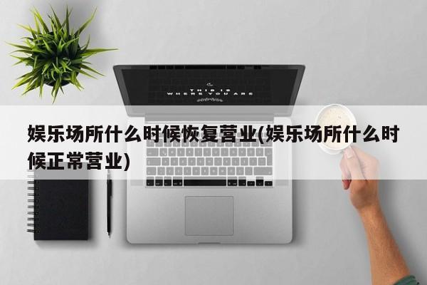 娱乐场所什么时候恢复营业(娱乐场所什么时候正常营业)