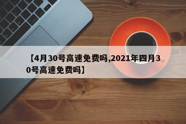 【4月30号高速免费吗,2021年四月30号高速免费吗】