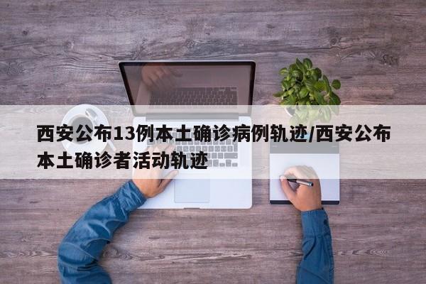 西安公布13例本土确诊病例轨迹/西安公布本土确诊者活动轨迹