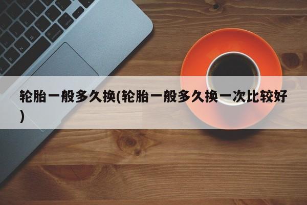 轮胎一般多久换(轮胎一般多久换一次比较好)