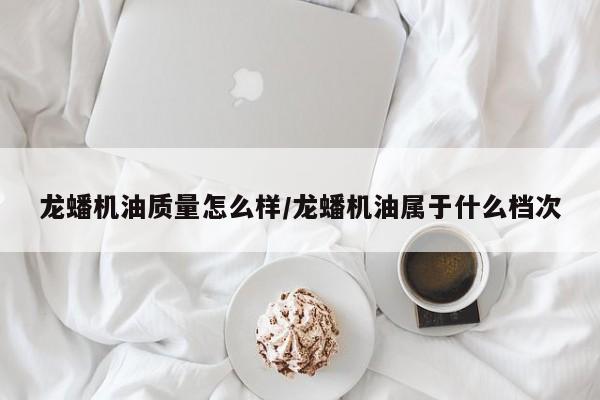 龙蟠机油质量怎么样/龙蟠机油属于什么档次