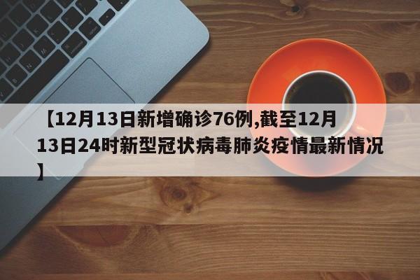 【12月13日新增确诊76例,截至12月13日24时新型冠状病毒肺炎疫情最新情况】