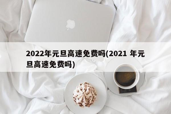 2022年元旦高速免费吗(2021 年元旦高速免费吗)