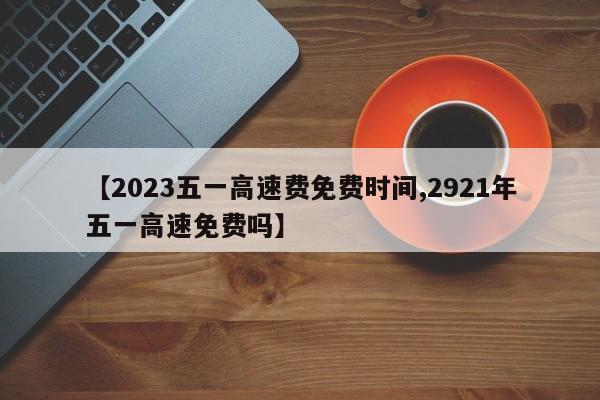 【2023五一高速费免费时间,2921年五一高速免费吗】