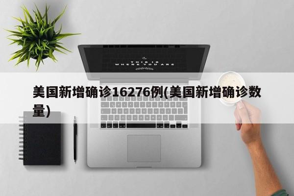 美国新增确诊16276例(美国新增确诊数量)